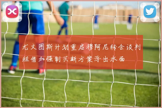 尤文图斯计划重启穆阿尼转会谈判租借加强制买断方案浮出水面