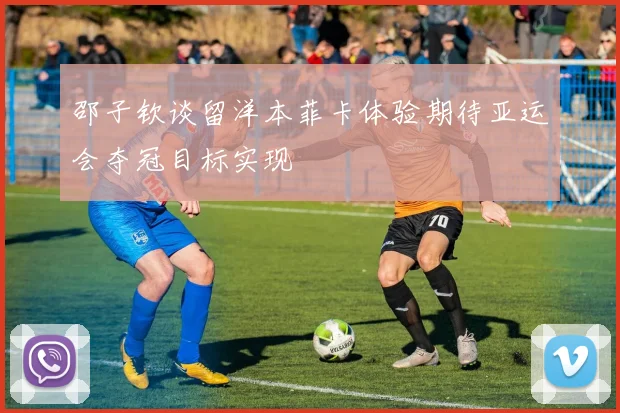 邵子钦谈留洋本菲卡体验期待亚运会夺冠目标实现