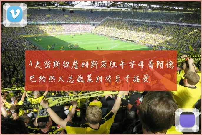 A史密斯称詹姆斯若联手字母哥阿德巴约热火总裁莱利将乐于接受