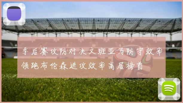 季后赛攻防对决文班亚马防守效率领跑布伦森进攻效率高居榜首