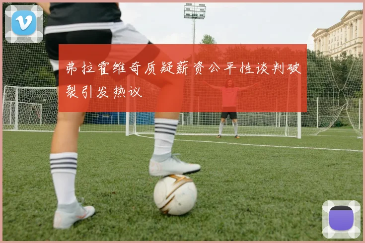 弗拉霍维奇质疑薪资公平性谈判破裂引发热议
