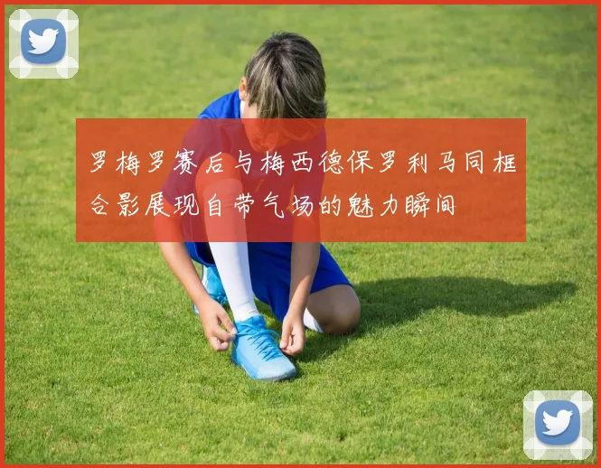 罗梅罗赛后与梅西德保罗利马同框合影展现自带气场的魅力瞬间