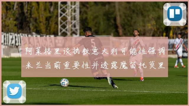 阿莱格里谈执教意大利可能性强调米兰当前重要性并透露魔笛托莫里缺阵消息