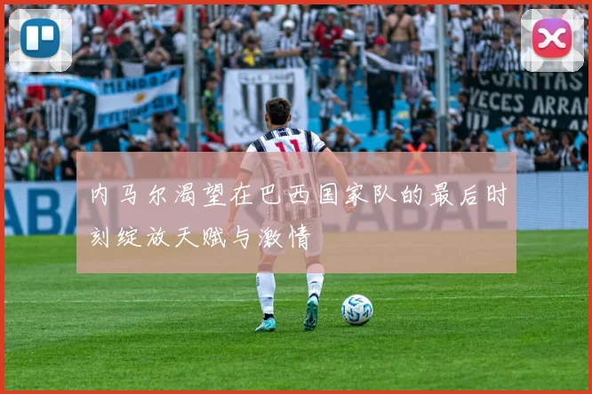 内马尔渴望在巴西国家队的最后时刻绽放天赋与激情