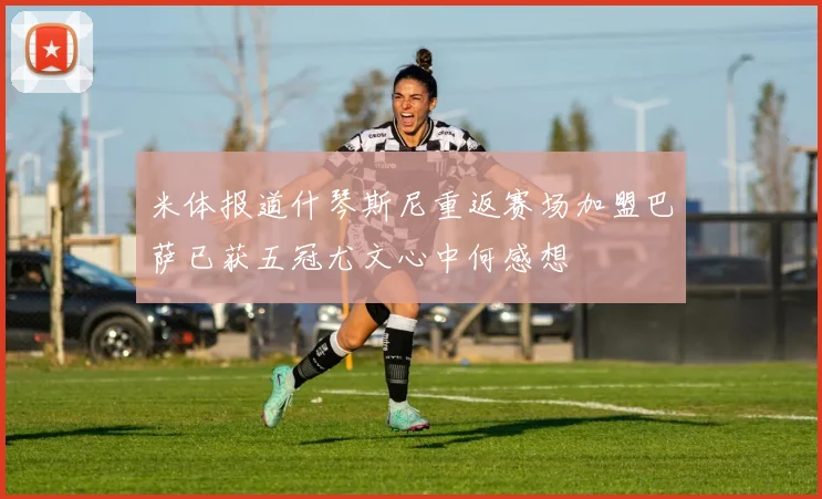 米体报道什琴斯尼重返赛场加盟巴萨已获五冠尤文心中何感想