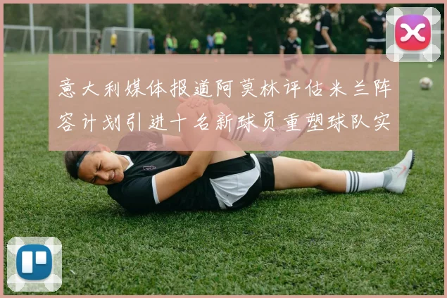 意大利媒体报道阿莫林评估米兰阵容计划引进十名新球员重塑球队实力