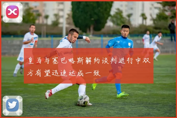 皇马与塞巴略斯解约谈判进行中双方有望迅速达成一致