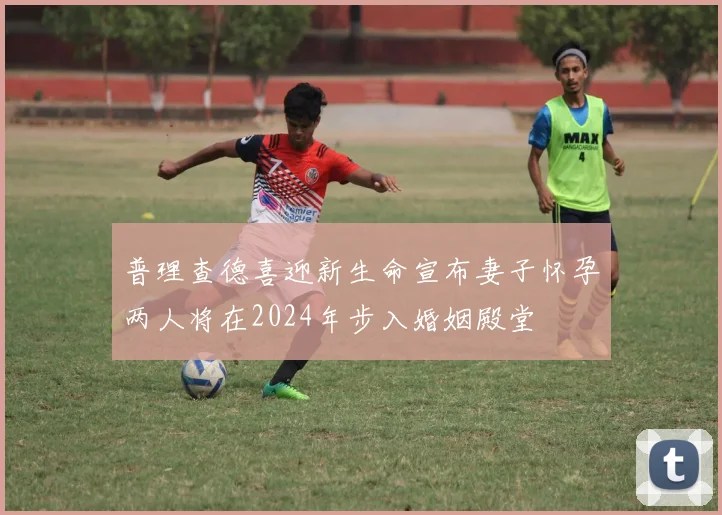 普理查德喜迎新生命宣布妻子怀孕两人将在2024年步入婚姻殿堂