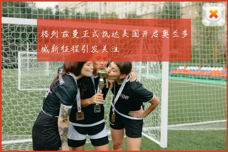 格列兹曼正式抵达美国开启奥兰多城新征程引发关注