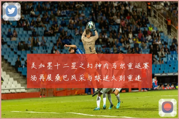 美加墨十二星之幻神内马尔重返赛场再展桑巴风采与球迷久别重逢