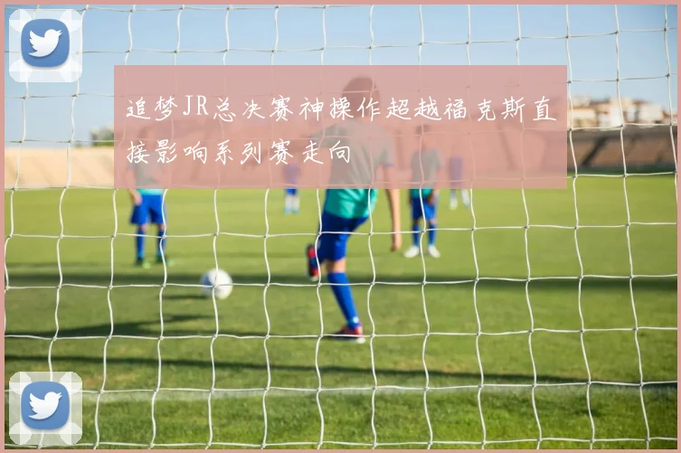 追梦JR总决赛神操作超越福克斯直接影响系列赛走向