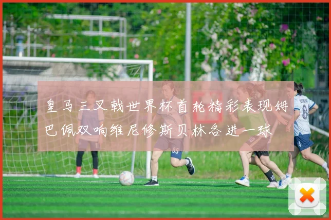 皇马三叉戟世界杯首轮精彩表现姆巴佩双响维尼修斯贝林各进一球