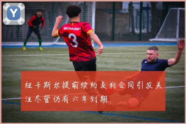 纽卡斯尔提前续约麦利合同引发关注尽管仍有六年到期