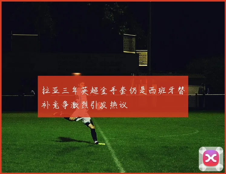 拉亚三年英超金手套仍是西班牙替补竞争激烈引发热议