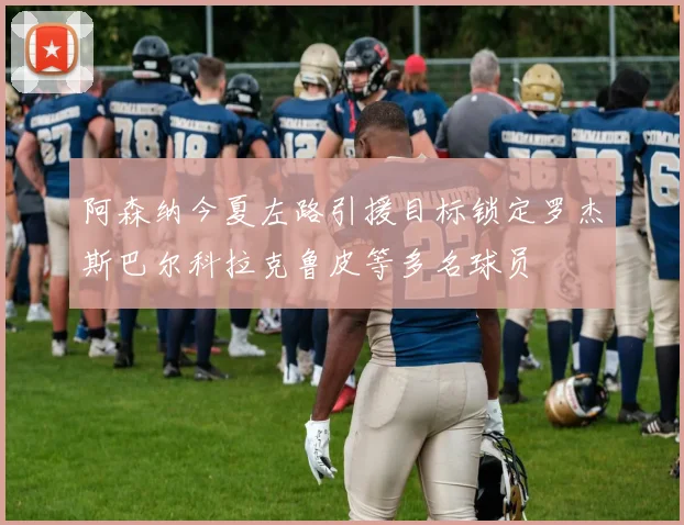 阿森纳今夏左路引援目标锁定罗杰斯巴尔科拉克鲁皮等多名球员