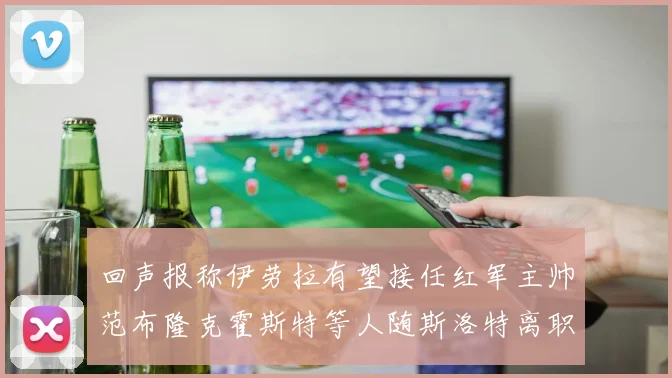 回声报称伊劳拉有望接任红军主帅范布隆克霍斯特等人随斯洛特离职