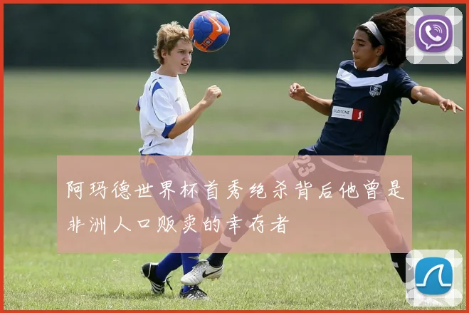 阿玛德世界杯首秀绝杀背后他曾是非洲人口贩卖的幸存者