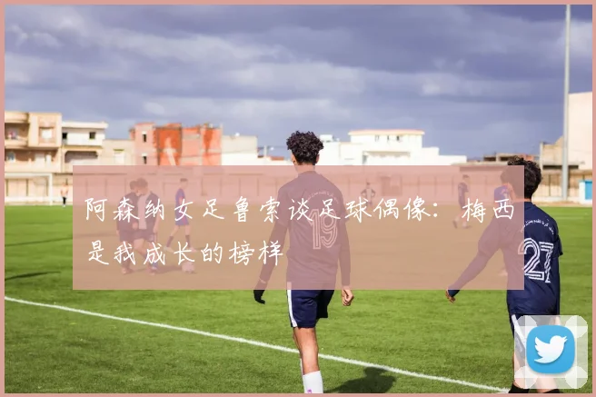 阿森纳女足鲁索谈足球偶像：梅西是我成长的榜样