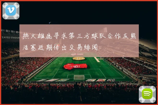 热火雄鹿寻求第三方球队合作灰熊活塞近期传出交易绯闻