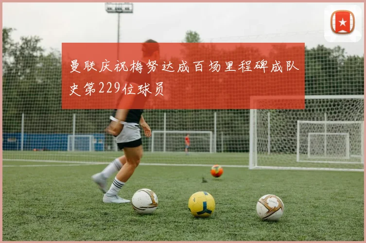 曼联庆祝梅努达成百场里程碑成队史第229位球员