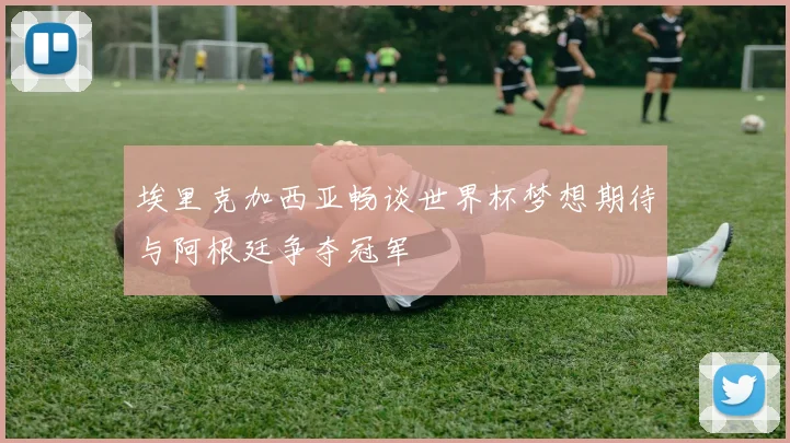 埃里克加西亚畅谈世界杯梦想期待与阿根廷争夺冠军