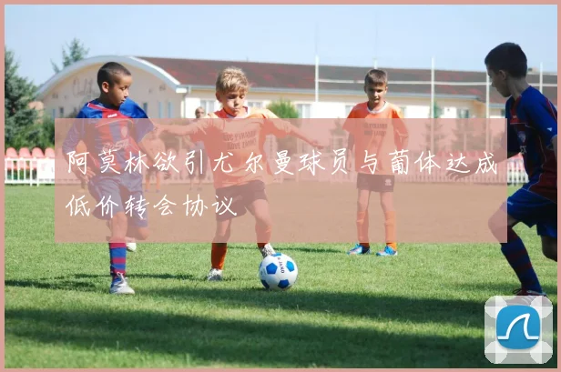 阿莫林欲引尤尔曼球员与葡体达成低价转会协议