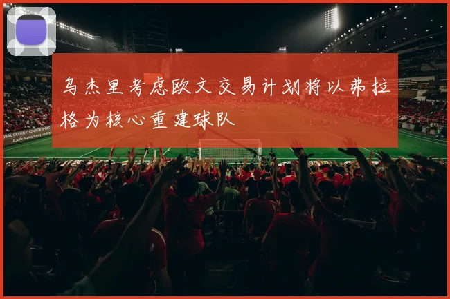 乌杰里考虑欧文交易计划将以弗拉格为核心重建球队