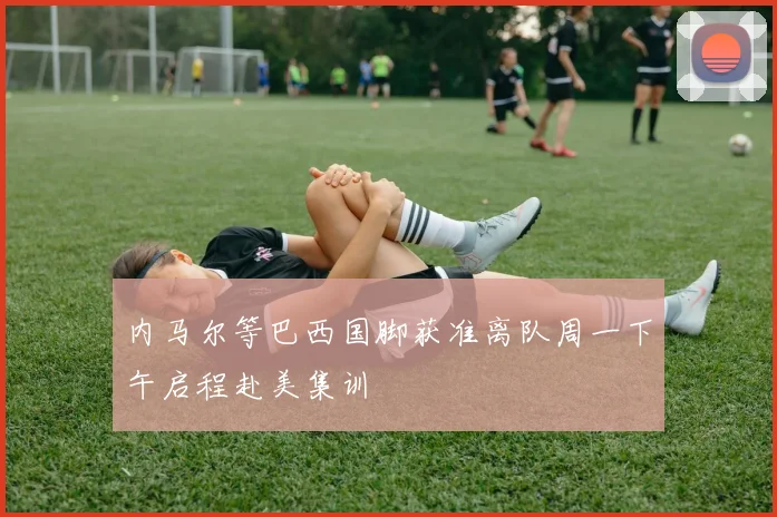 内马尔等巴西国脚获准离队周一下午启程赴美集训