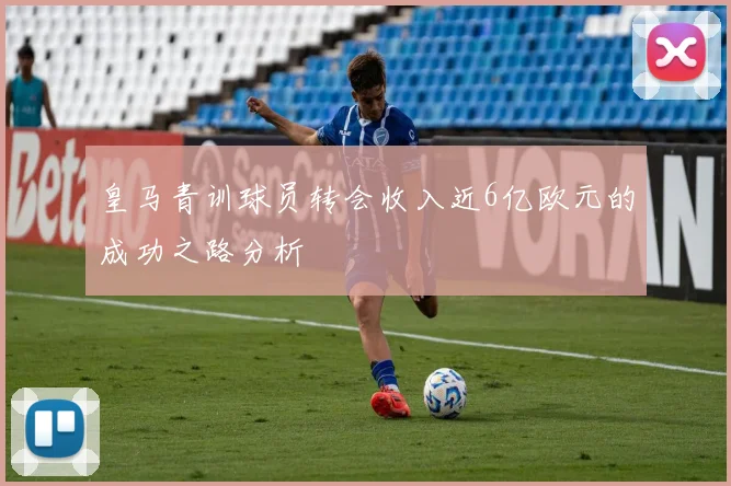 皇马青训球员转会收入近6亿欧元的成功之路分析
